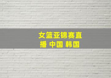 女篮亚锦赛直播 中国 韩国